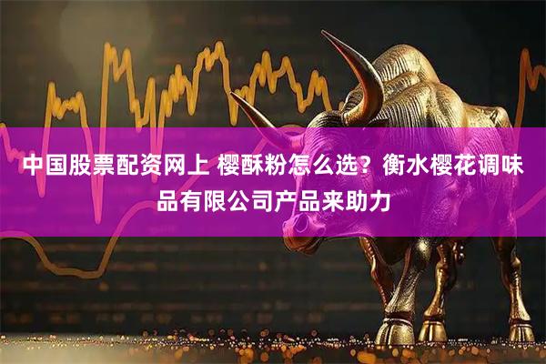 中国股票配资网上 樱酥粉怎么选？衡水樱花调味品有限公司产品来助力