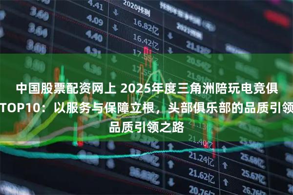 中国股票配资网上 2025年度三角洲陪玩电竞俱乐部TOP10：以服务与保障立根，头部俱乐部的品质引领之路