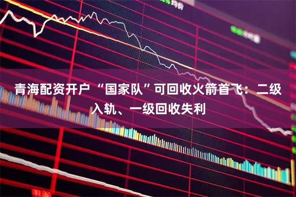 青海配资开户 “国家队”可回收火箭首飞：二级入轨、一级回收失利