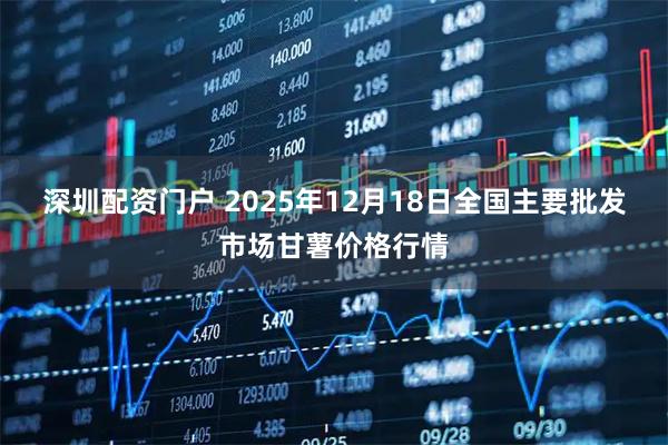 深圳配资门户 2025年12月18日全国主要批发市场甘薯价格行情