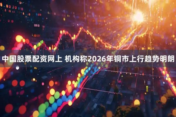 中国股票配资网上 机构称2026年铜市上行趋势明朗