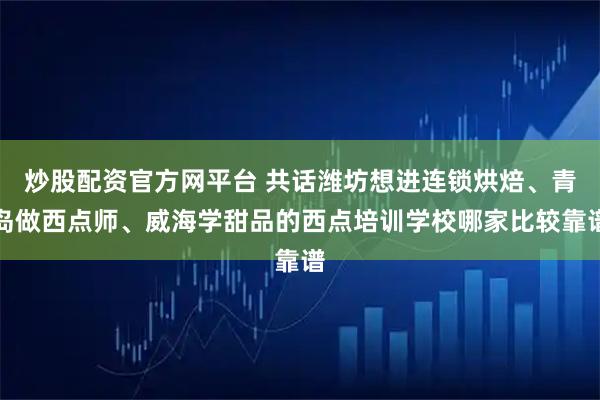 炒股配资官方网平台 共话潍坊想进连锁烘焙、青岛做西点师、威海学甜品的西点培训学校哪家比较靠谱