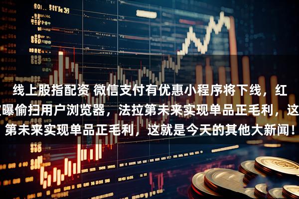 线上股指配资 微信支付有优惠小程序将下线，红果整治AI短剧，领英被曝偷扫用户浏览器，法拉第未来实现单品正毛利，这就是今天的其他大新闻！